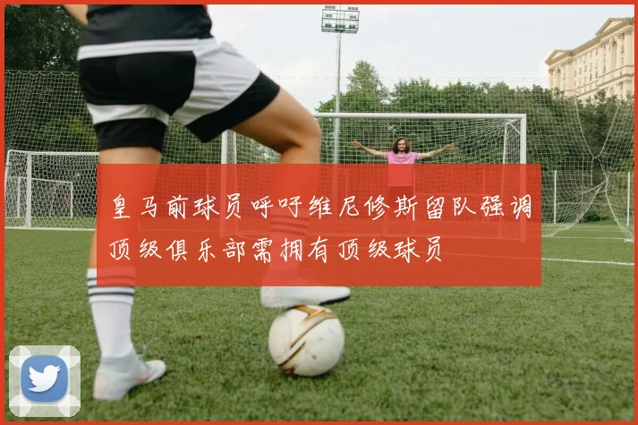 皇马前球员呼吁维尼修斯留队强调顶级俱乐部需拥有顶级球员
