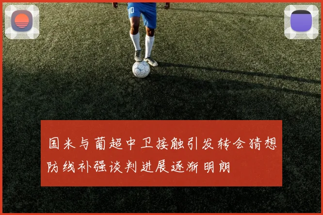 国米与葡超中卫接触引发转会猜想防线补强谈判进展逐渐明朗