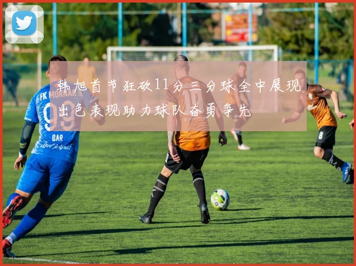 韩旭首节狂砍11分三分球全中展现出色表现助力球队奋勇争先