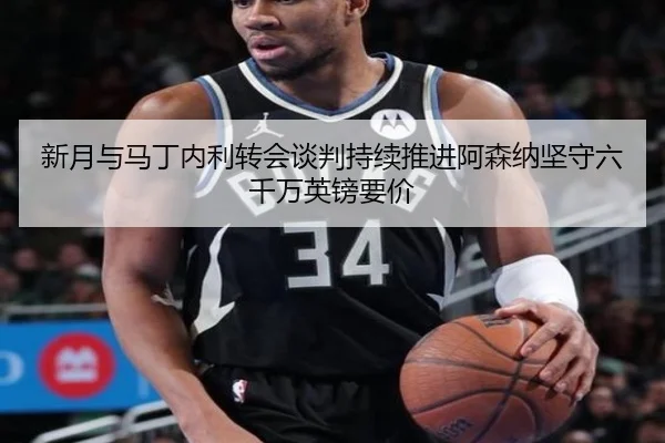 新月与马丁内利转会谈判持续推进阿森纳坚守六千万英镑要价